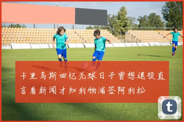 卡里乌斯回忆无球日子曾想退役直言看新闻才知利物浦签阿利松