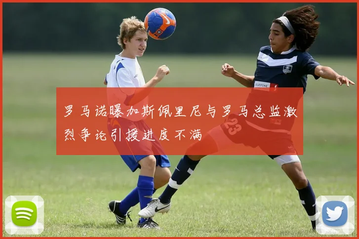 罗马诺曝加斯佩里尼与罗马总监激烈争论引援进度不满