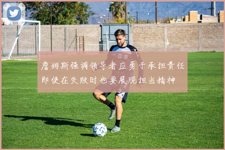 詹姆斯强调领导者应勇于承担责任即使在失败时也要展现担当精神