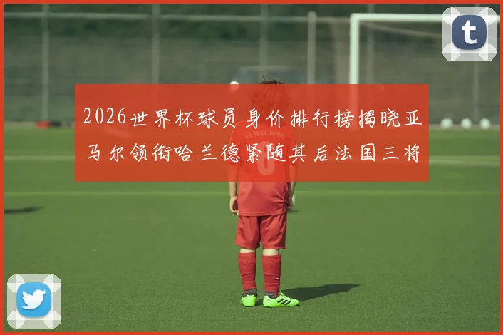 2026世界杯球员身价排行榜揭晓亚马尔领衔哈兰德紧随其后法国三将入围