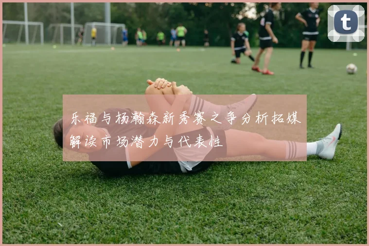 乐福与杨瀚森新秀赛之争分析拓媒解读市场潜力与代表性