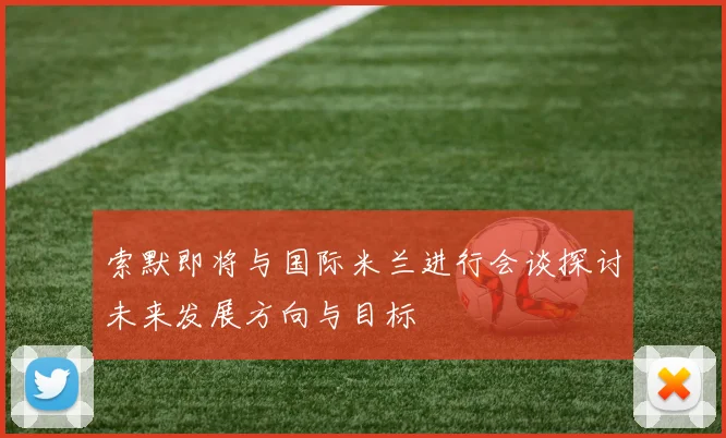 索默即将与国际米兰进行会谈探讨未来发展方向与目标