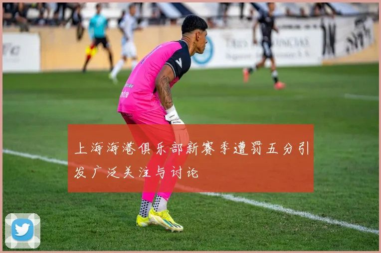 上海海港俱乐部新赛季遭罚五分引发广泛关注与讨论