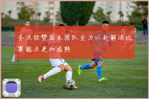 齐沃称赞国米团队全力以赴解读比赛能力更加成熟