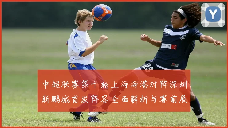 中超联赛第十轮上海海港对阵深圳新鹏城首发阵容全面解析与赛前展望